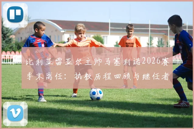 比利亚雷亚尔主帅马塞利诺2026赛季末离任：执教历程回顾与继任者人选分析