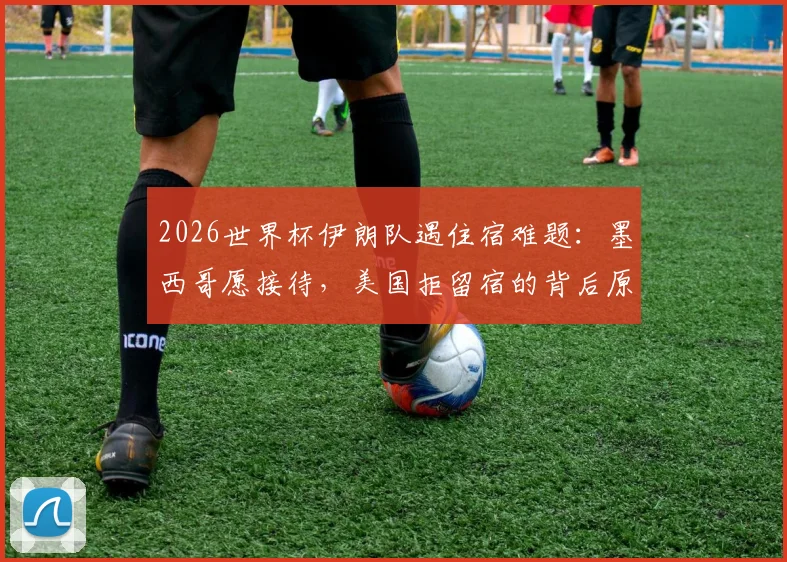 2026世界杯伊朗队遇住宿难题：墨西哥愿接待，美国拒留宿的背后原因与体育外交分析