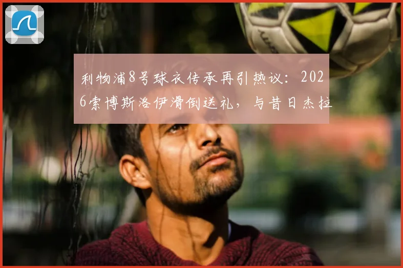 利物浦8号球衣传承再引热议：2026索博斯洛伊滑倒送礼，与昔日杰拉德失误高度相似，深度解析红军中场新考验