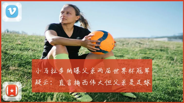 小马拉多纳曝父亲两届世界杯冠军疑云:直言梅西伟大但父亲是足球之神,2026年再引热议