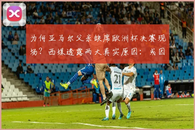 为何亚马尔父亲缺席欧洲杯决赛现场？西媒透露两大真实原因：或因签证问题与健康状况