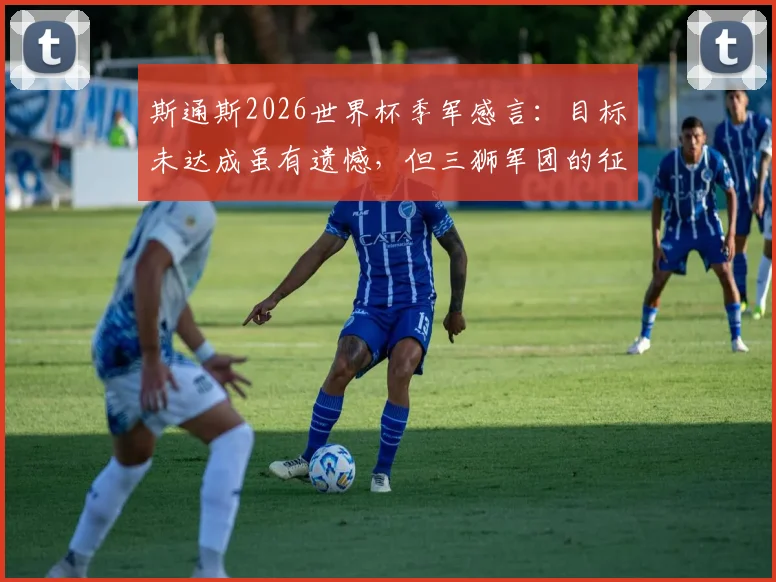 斯通斯2026世界杯季军感言:目标未达成虽有遗憾,但三狮军团的征程值得骄傲