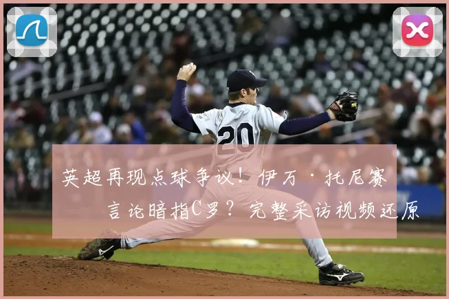 英超再现点球争议！伊万·托尼赛后言论暗指C罗？完整采访视频还原现场，深度分析“送冠军”言论始末与背后故事