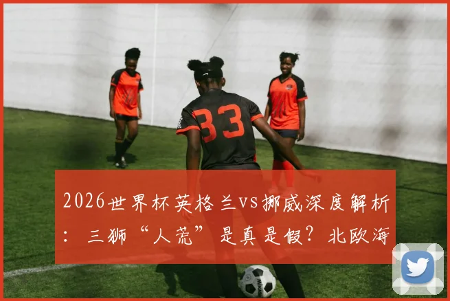 2026世界杯英格兰vs挪威深度解析：三狮“人荒”是真是假？北欧海盗能否剑指四强？