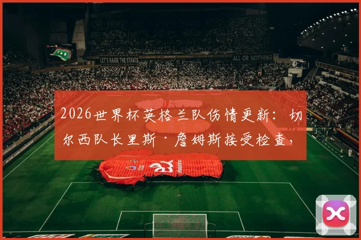 2026世界杯英格兰队伤情更新：切尔西队长里斯·詹姆斯接受检查，出战巴拿马前景不明，右后卫备选方案分析