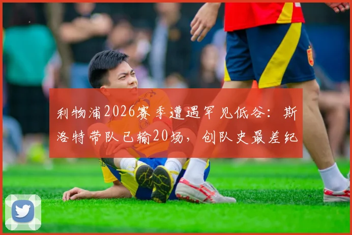 利物浦2026赛季遭遇罕见低谷：斯洛特带队已输20场，创队史最差纪录，未来路在何方？