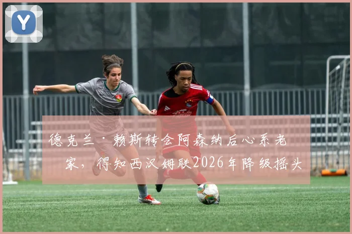 德克兰·赖斯转会阿森纳后心系老东家，得知西汉姆联2026年降级摇头失望，球迷热议其反应与言论