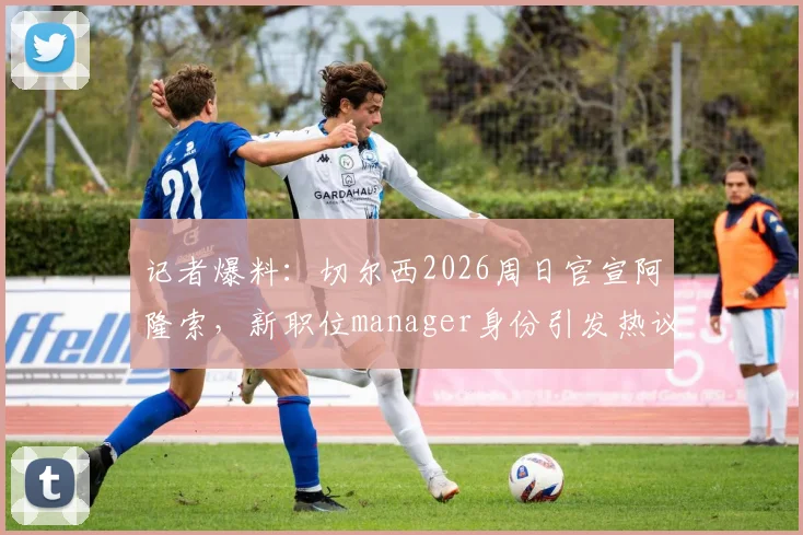 记者爆料:切尔西2026周日官宣阿隆索,新职位manager身份引发热议,球迷必看详解