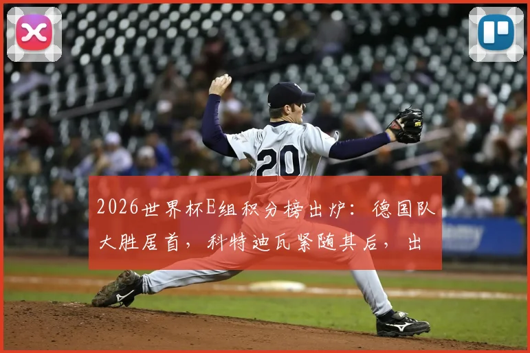 2026世界杯E组积分榜出炉：德国队大胜居首，科特迪瓦紧随其后，出线形势深度解读