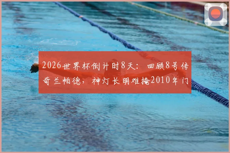 2026世界杯倒计时8天:回顾8号传奇兰帕德,神灯长明难掩2010年门线悬案之憾,附世界杯经典误判案例盘点