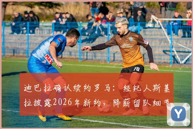 迪巴拉确认续约罗马:经纪人斯基拉披露2026年新约,降薪留队细节引热议
