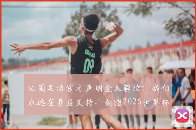 法国足协官方声明全文解读：我们永远在身后支持，剑指2026世界杯更强归来
