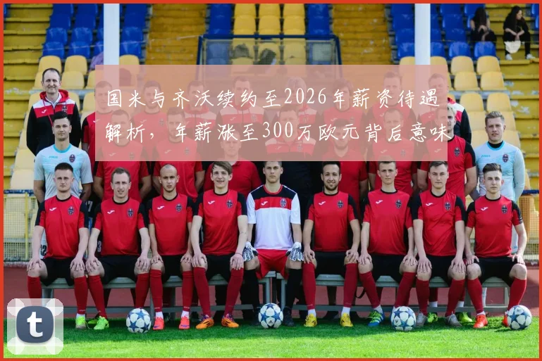 国米与齐沃续约至2026年薪资待遇解析，年薪涨至300万欧元背后意味着什么？