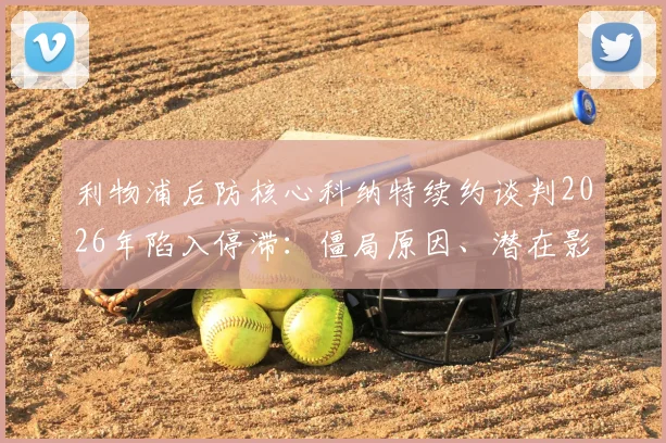 利物浦后防核心科纳特续约谈判2026年陷入停滞：僵局原因、潜在影响及未来走向分析
