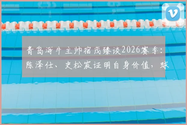 青岛海牛主帅宿茂臻谈2026赛季：陈泽仕、史松宸证明自身价值，球队战术将更加开放进取