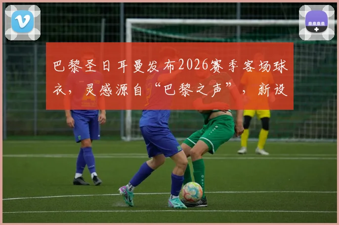 巴黎圣日耳曼发布2026赛季客场球衣，灵感源自“巴黎之声”，新设计有何亮点？