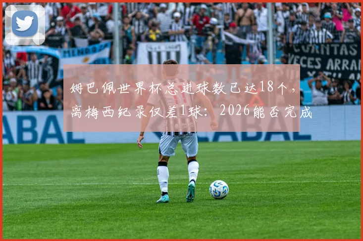 姆巴佩世界杯总进球数已达18个，离梅西纪录仅差1球：2026能否完成超越？