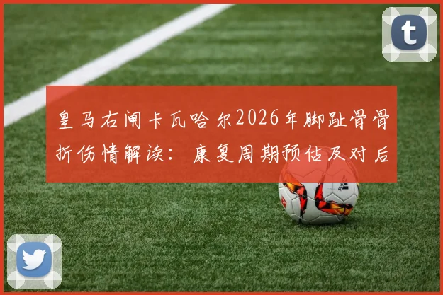 皇马右闸卡瓦哈尔2026年脚趾骨骨折伤情解读：康复周期预估及对后续赛事影响分析