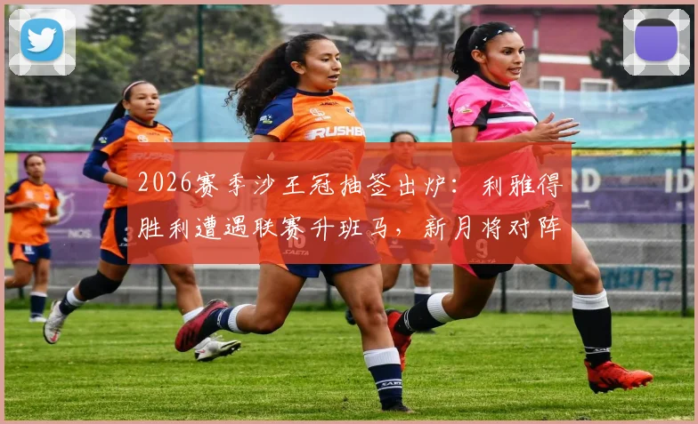 2026赛季沙王冠抽签出炉：利雅得胜利遭遇联赛升班马，新月将对阵次级联赛球队