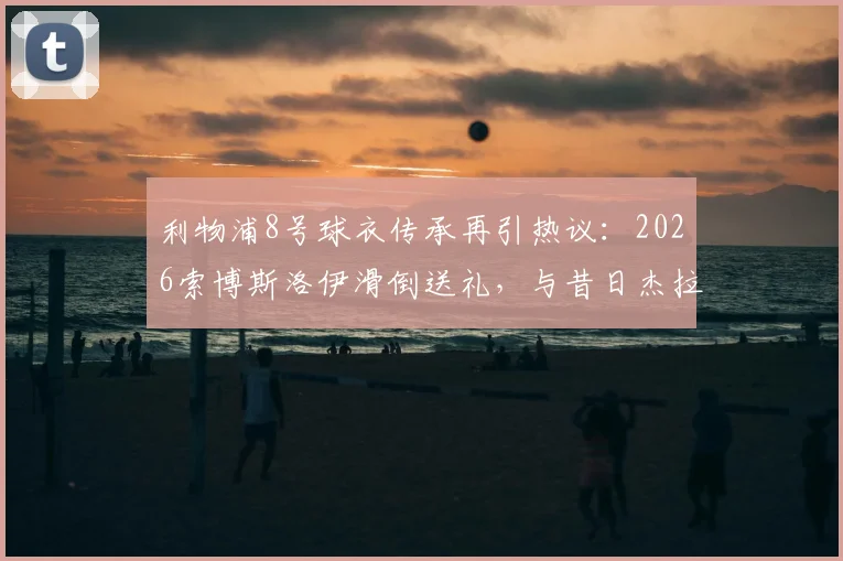 利物浦8号球衣传承再引热议:2026索博斯洛伊滑倒送礼,与昔日杰拉德失误高度相似,深度解析红军中场新考验