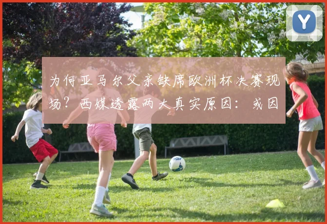 为何亚马尔父亲缺席欧洲杯决赛现场?西媒透露两大真实原因:或因签证问题与健康状况