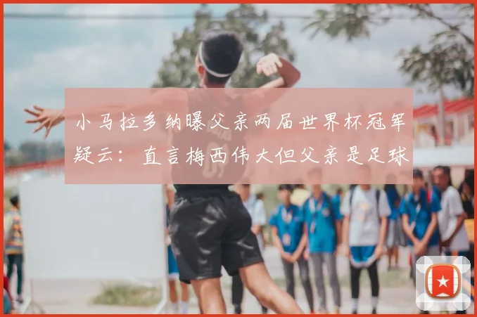 小马拉多纳曝父亲两届世界杯冠军疑云：直言梅西伟大但父亲是足球之神，2026年再引热议