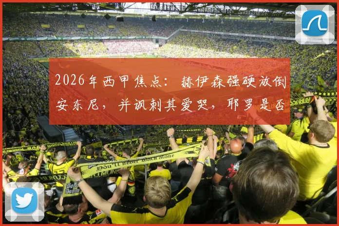 2026年西甲焦点:赫伊森强硬放倒安东尼,并讽刺其爱哭,耶罗是否应出面整顿更衣室纪律?