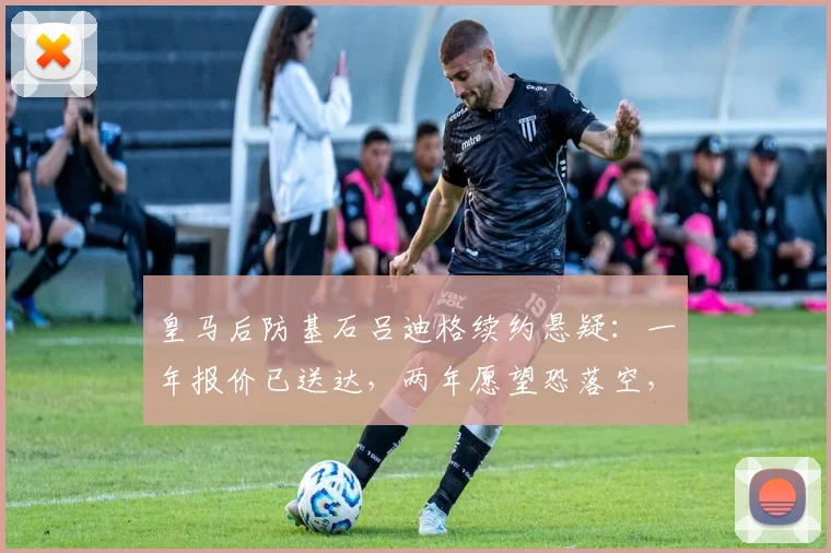 皇马后防基石吕迪格续约悬疑：一年报价已送达，两年愿望恐落空，2026合约详情解析