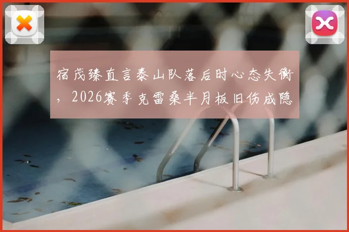 宿茂臻直言泰山队落后时心态失衡，2026赛季克雷桑半月板旧伤成隐患，球队困境如何破局