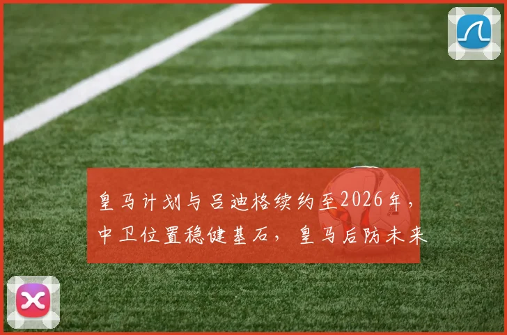 皇马计划与吕迪格续约至2026年，中卫位置稳健基石，皇马后防未来规划曝光