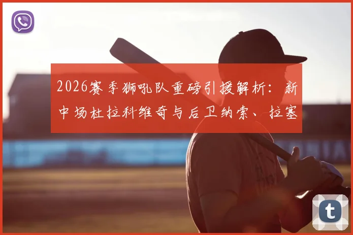 2026赛季狮吼队重磅引援解析：新中场杜拉科维奇与后卫纳索、拉塞尔加盟，球队阵容补强全观察