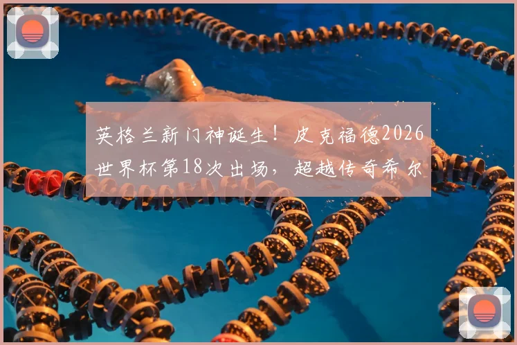 英格兰新门神诞生！皮克福德2026世界杯第18次出场，超越传奇希尔顿创队史纪录