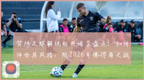 贺炜足球解说经典语录盘点:如何评价其风格,附2026年佛得角之战让运动如此美丽的深度解读