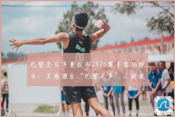 巴黎圣日耳曼发布2026赛季客场球衣,灵感源自“巴黎之声”,新设计有何亮点?