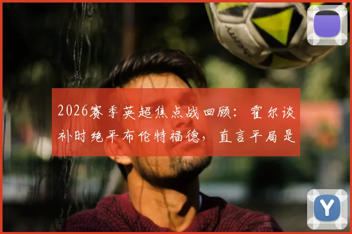2026赛季英超焦点战回顾:霍尔谈补时绝平布伦特福德,直言平局是更公平的赛果解析