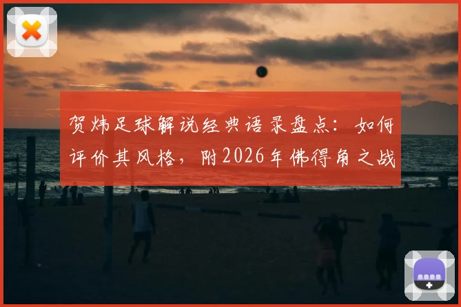 贺炜足球解说经典语录盘点：如何评价其风格，附2026年佛得角之战让运动如此美丽的深度解读