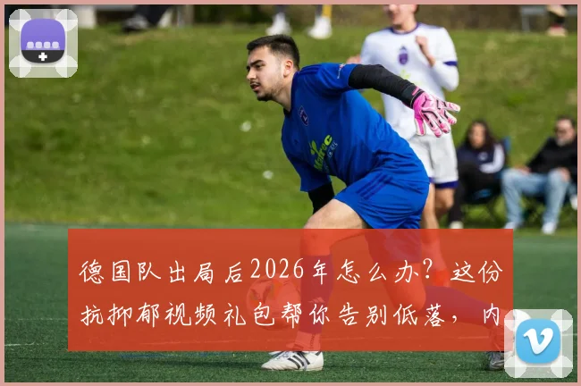 德国队出局后2026年怎么办？这份抗抑郁视频礼包帮你告别低落，内含老球迷珍藏瞬间