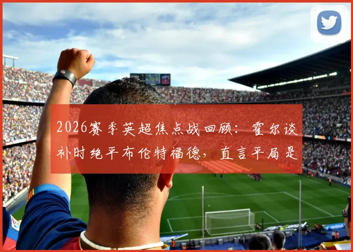 2026赛季英超焦点战回顾：霍尔谈补时绝平布伦特福德，直言平局是更公平的赛果解析