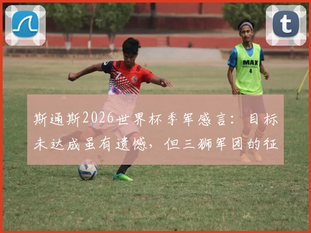 斯通斯2026世界杯季军感言：目标未达成虽有遗憾，但三狮军团的征程值得骄傲