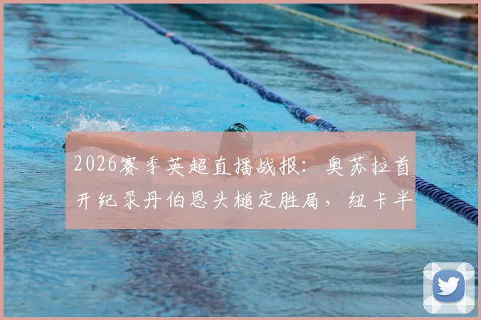 2026赛季英超直播战报：奥苏拉首开纪录丹伯恩头槌定胜局，纽卡半场2-0领先布莱顿回放与战术简析