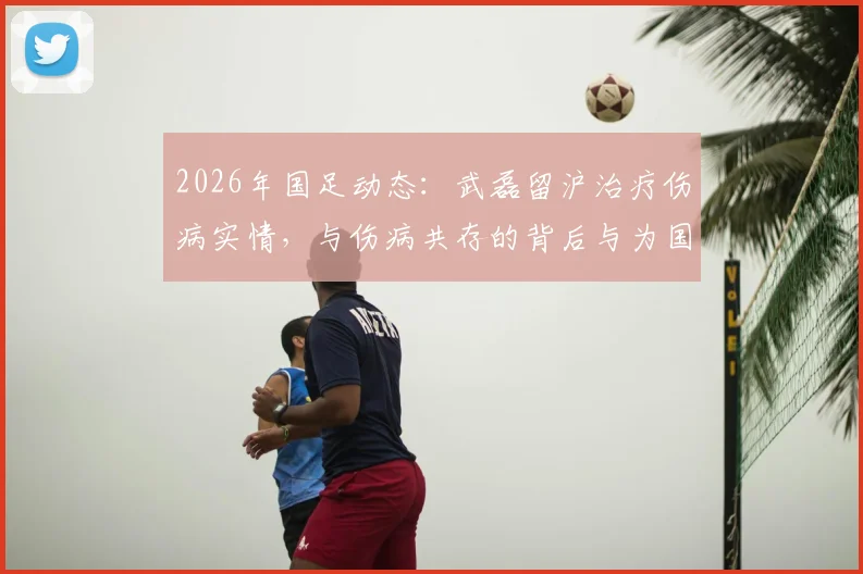 2026年国足动态：武磊留沪治疗伤病实情，与伤病共存的背后与为国出战决心