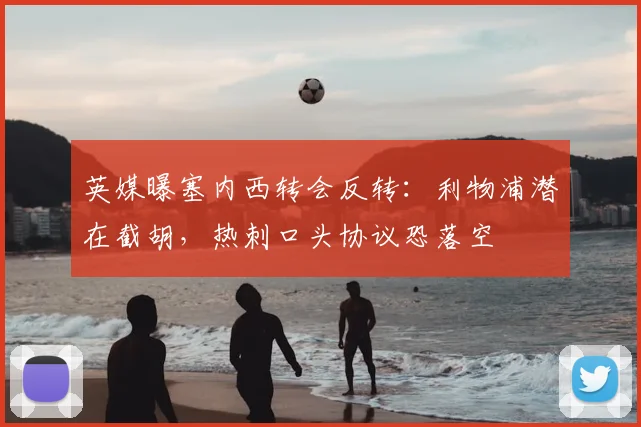 英媒曝塞内西转会反转：利物浦潜在截胡，热刺口头协议恐落空