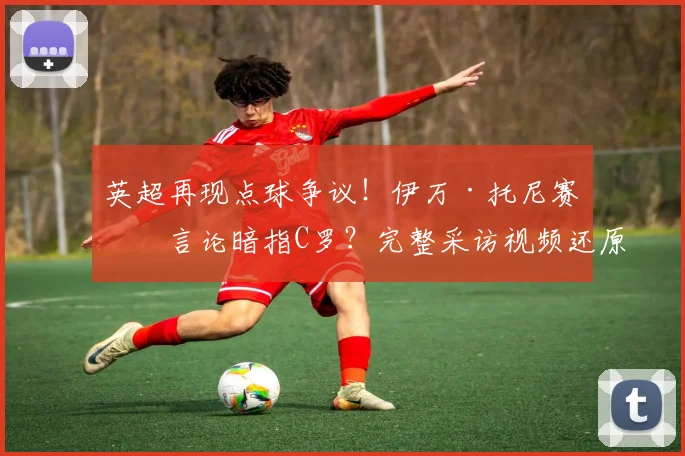 英超再现点球争议!伊万·托尼赛后言论暗指C罗?完整采访视频还原现场,深度分析“送冠军”言论始末与背后故事