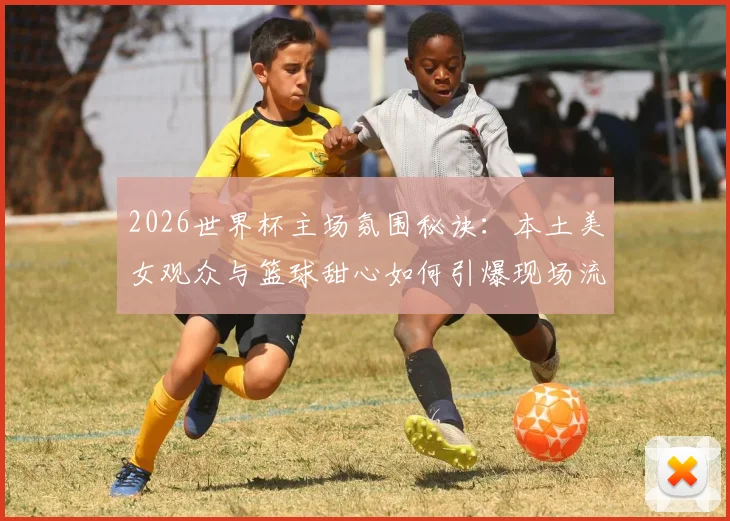 2026世界杯主场氛围秘诀：本土美女观众与篮球甜心如何引爆现场流量
